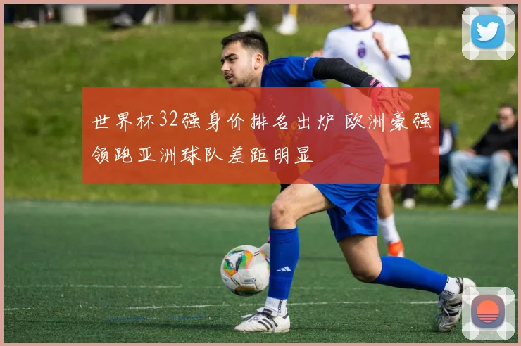 世界杯32强身价排名出炉 欧洲豪强领跑亚洲球队差距明显