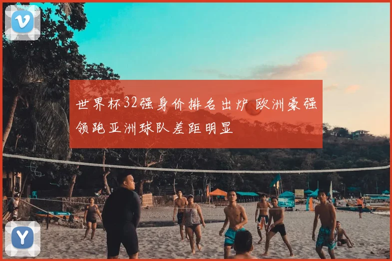世界杯32强身价排名出炉 欧洲豪强领跑亚洲球队差距明显
