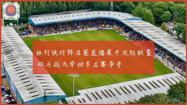 独行侠对阵活塞直播展开攻防较量 双方战况牵动季后赛争夺